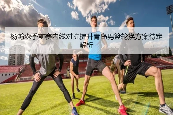 杨瀚森季前赛内线对抗提升青岛男篮轮换方案待定解析 | HUOBOSPORTS
